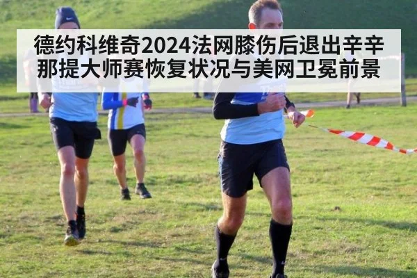 德约科维奇2024法网膝伤后退出辛辛那提大师赛恢复状况与美网卫冕前景