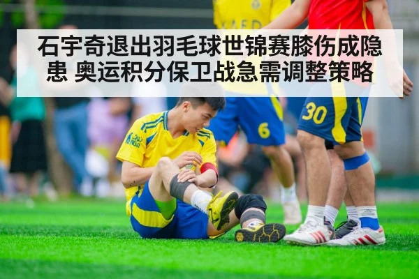 石宇奇退出羽毛球世锦赛膝伤成隐患 奥运积分保卫战急需调整策略
