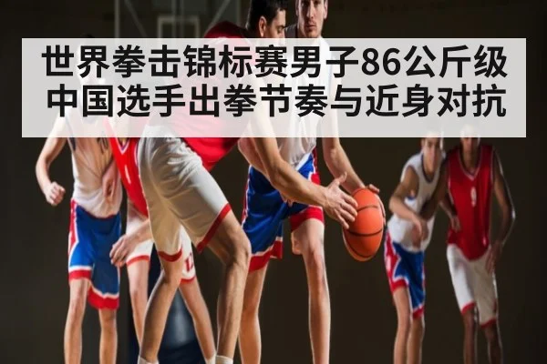世界拳击锦标赛男子86公斤级 中国选手出拳节奏与近身对抗