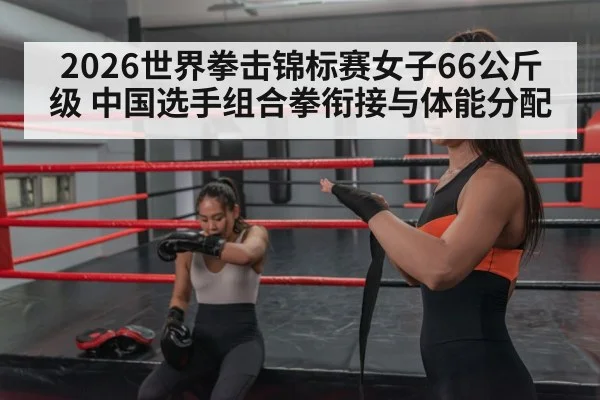 2026世界拳击锦标赛女子66公斤级 中国选手组合拳衔接与体能分配